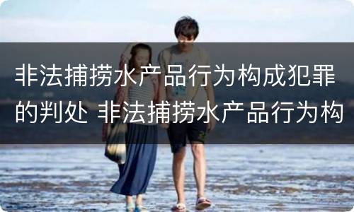 非法捕捞水产品行为构成犯罪的判处 非法捕捞水产品行为构成犯罪的判处依据