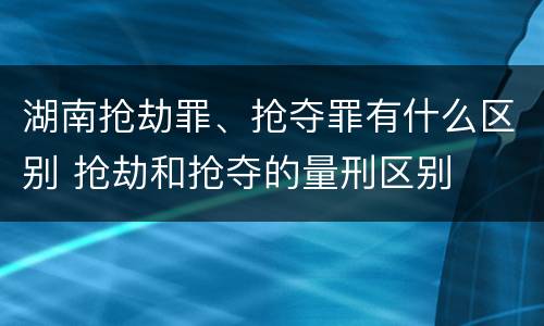 湖南抢劫罪、抢夺罪有什么区别 抢劫和抢夺的量刑区别