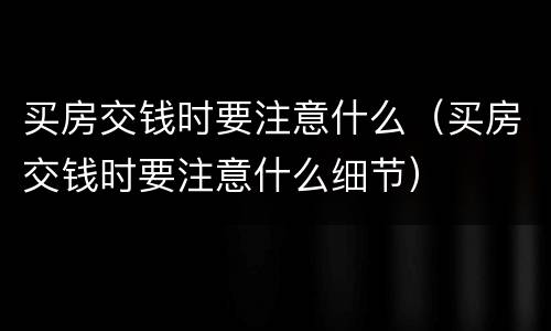 买房交钱时要注意什么（买房交钱时要注意什么细节）