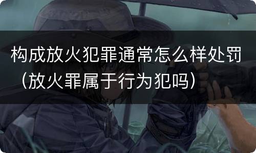 构成放火犯罪通常怎么样处罚(放火罪属于行为犯吗)