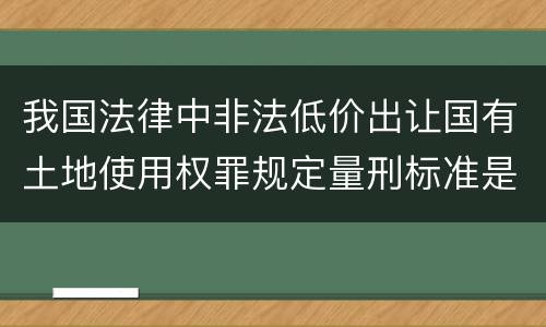 我国法律中非法低价出让国有土地使用权罪规定量刑标准是怎样
