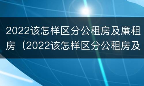 2022该怎样区分公租房及廉租房(2022该怎样区分公租房及廉租房呢)