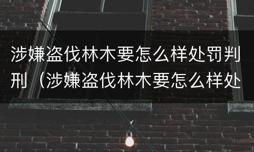 涉嫌盗伐林木要怎么样处罚判刑（涉嫌盗伐林木要怎么样处罚判刑多久）