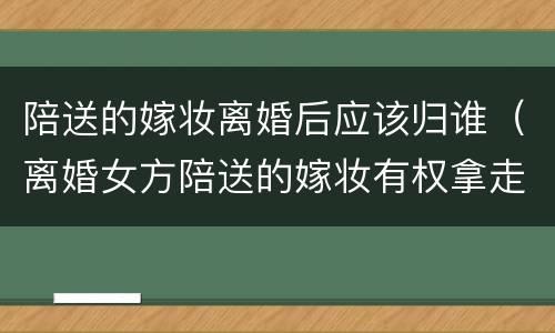 陪送的嫁妆离婚后应该归谁（离婚女方陪送的嫁妆有权拿走吗）