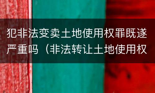 犯非法变卖土地使用权罪既遂严重吗（非法转让土地使用权罪情节特别严重）