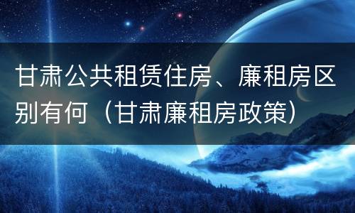 甘肃公共租赁住房、廉租房区别有何（甘肃廉租房政策）