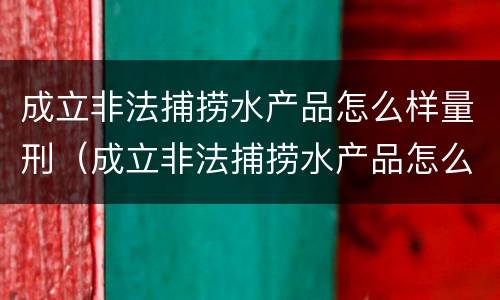 成立非法捕捞水产品怎么样量刑（成立非法捕捞水产品怎么样量刑的）