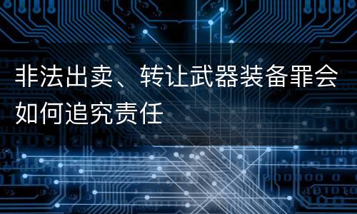 非法出卖、转让武器装备罪会如何追究责任