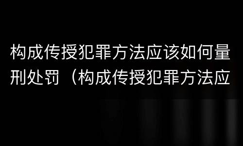 构成传授犯罪方法应该如何量刑处罚（构成传授犯罪方法应该如何量刑处罚）