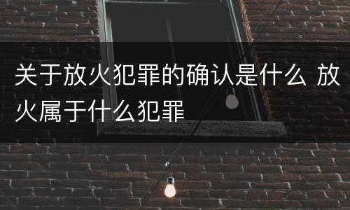 关于放火犯罪的确认是什么 放火属于什么犯罪