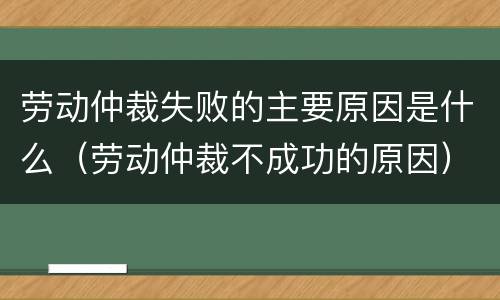 劳动仲裁失败的主要原因是什么（劳动仲裁不成功的原因）