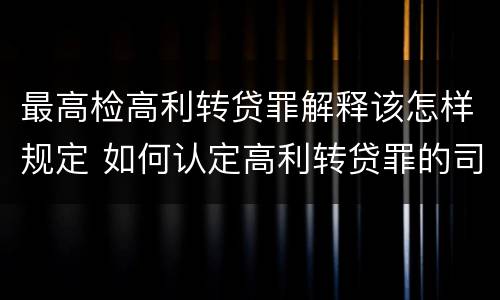最高检高利转贷罪解释该怎样规定 如何认定高利转贷罪的司法解释