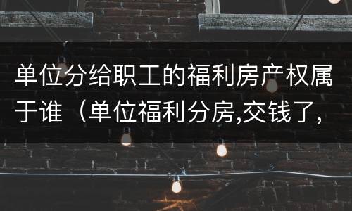 单位分给职工的福利房产权属于谁（单位福利分房,交钱了,产权归谁）