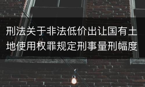 刑法关于非法低价出让国有土地使用权罪规定刑事量刑幅度是多少