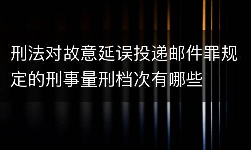 刑法对故意延误投递邮件罪规定的刑事量刑档次有哪些