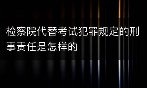 检察院代替考试犯罪规定的刑事责任是怎样的
