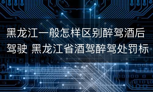 黑龙江一般怎样区别醉驾酒后驾驶 黑龙江省酒驾醉驾处罚标准