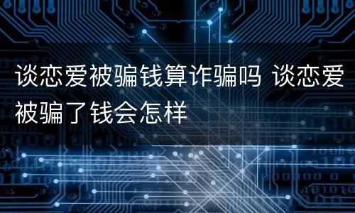 谈恋爱被骗钱算诈骗吗 谈恋爱被骗了钱会怎样