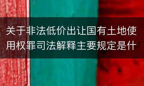 关于非法低价出让国有土地使用权罪司法解释主要规定是什么
