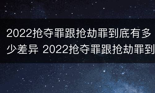 2022抢夺罪跟抢劫罪到底有多少差异 2022抢夺罪跟抢劫罪到底有多少差异呢