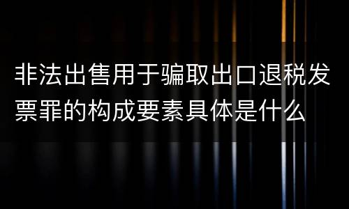 非法出售用于骗取出口退税发票罪的构成要素具体是什么