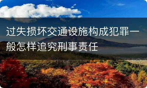 过失损坏交通设施构成犯罪一般怎样追究刑事责任