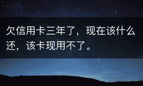 欠信用卡三年了，现在该什么还，该卡现用不了。