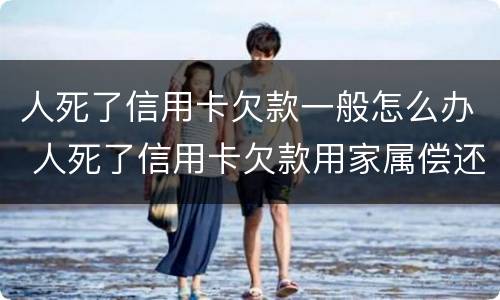 人死了信用卡欠款一般怎么办 人死了信用卡欠款用家属偿还吗