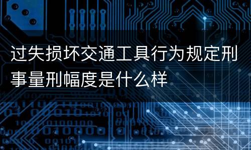 过失损坏交通工具行为规定刑事量刑幅度是什么样