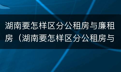 湖南要怎样区分公租房与廉租房（湖南要怎样区分公租房与廉租房呢）