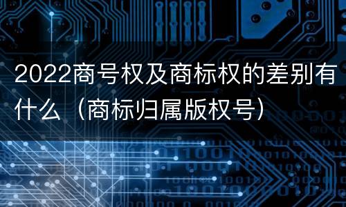 2022商号权及商标权的差别有什么（商标归属版权号）