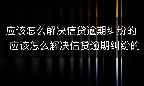 应该怎么解决信贷逾期纠纷的 应该怎么解决信贷逾期纠纷的风险