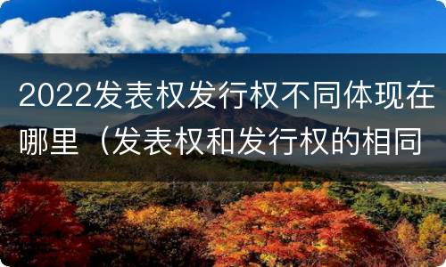 2022发表权发行权不同体现在哪里（发表权和发行权的相同点）