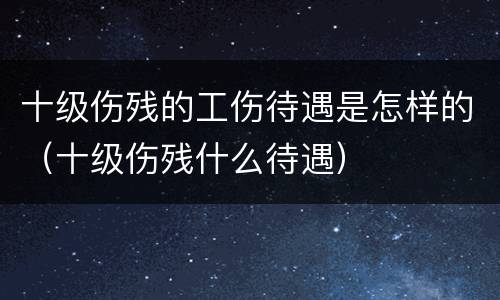 十级伤残的工伤待遇是怎样的（十级伤残什么待遇）