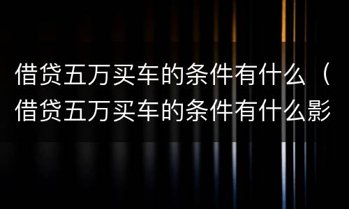 借贷五万买车的条件有什么（借贷五万买车的条件有什么影响）