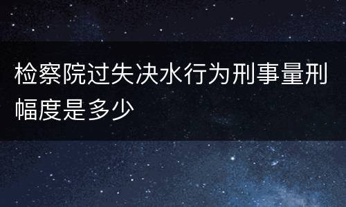 检察院过失决水行为刑事量刑幅度是多少