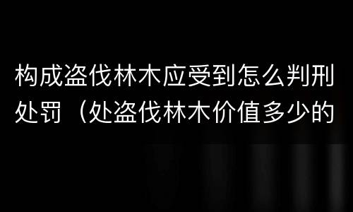 构成盗伐林木应受到怎么判刑处罚（处盗伐林木价值多少的罚款）