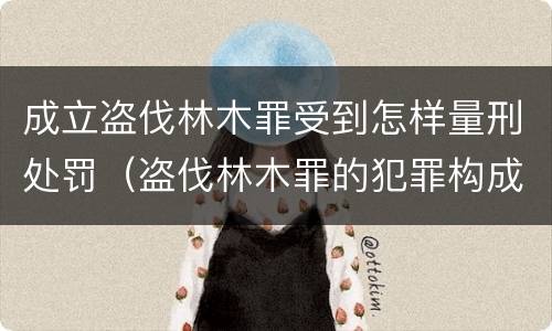 成立盗伐林木罪受到怎样量刑处罚（盗伐林木罪的犯罪构成）