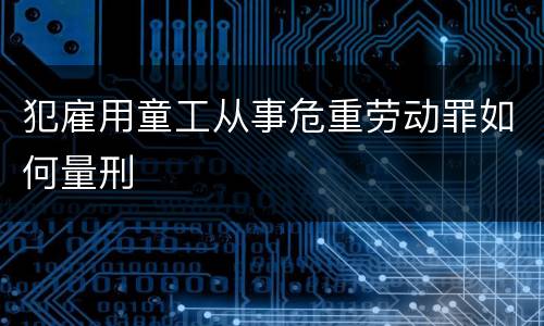 犯雇用童工从事危重劳动罪如何量刑