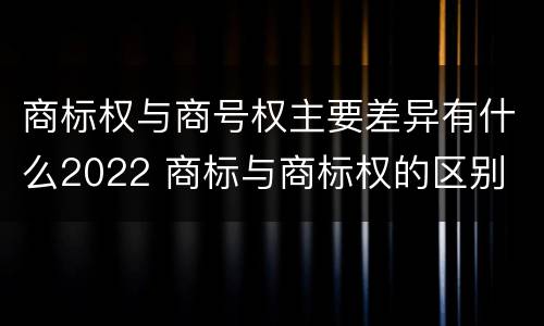 商标权与商号权主要差异有什么2022 商标与商标权的区别