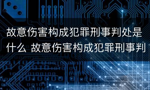 故意伤害构成犯罪刑事判处是什么 故意伤害构成犯罪刑事判处是什么案件