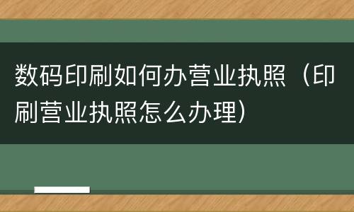 数码印刷如何办营业执照（印刷营业执照怎么办理）