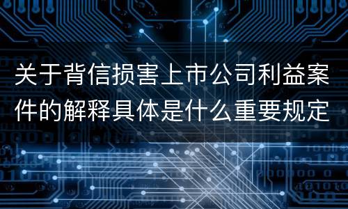 关于背信损害上市公司利益案件的解释具体是什么重要规定
