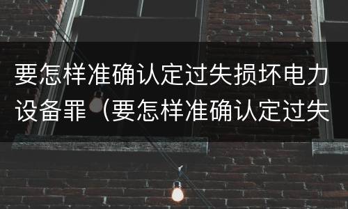 要怎样准确认定过失损坏电力设备罪（要怎样准确认定过失损坏电力设备罪呢）