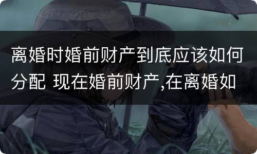 离婚时婚前财产到底应该如何分配 现在婚前财产,在离婚如何分
