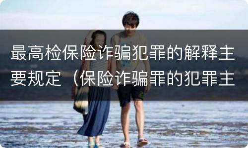 最高检保险诈骗犯罪的解释主要规定（保险诈骗罪的犯罪主体包括）