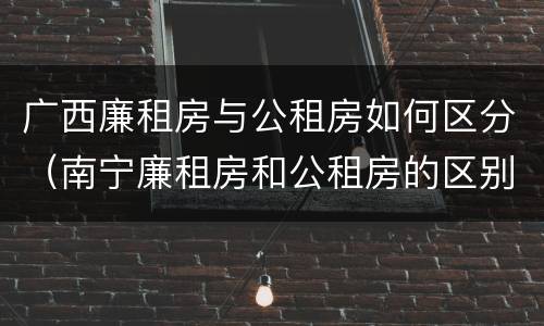 广西廉租房与公租房如何区分（南宁廉租房和公租房的区别）