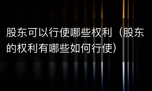 股东可以行使哪些权利（股东的权利有哪些如何行使）