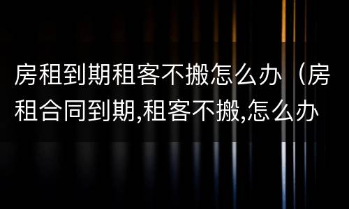 房租到期租客不搬怎么办（房租合同到期,租客不搬,怎么办）
