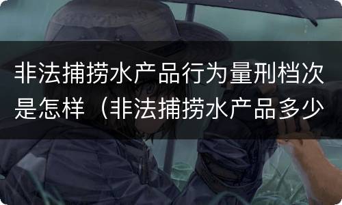 非法捕捞水产品行为量刑档次是怎样（非法捕捞水产品多少可以判刑）